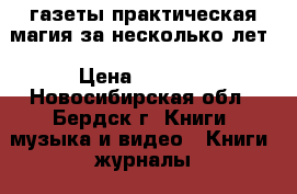 газеты практическая магия за несколько лет › Цена ­ 1 000 - Новосибирская обл., Бердск г. Книги, музыка и видео » Книги, журналы   . Новосибирская обл.,Бердск г.